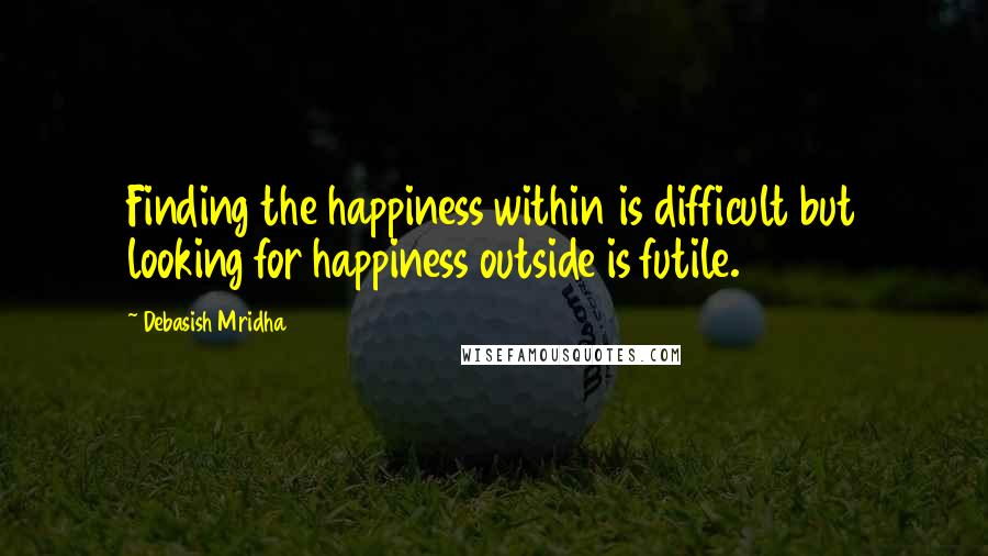 Debasish Mridha Quotes: Finding the happiness within is difficult but looking for happiness outside is futile.