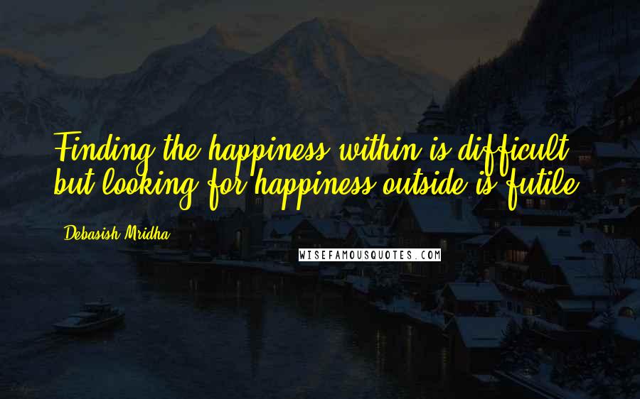 Debasish Mridha Quotes: Finding the happiness within is difficult but looking for happiness outside is futile.