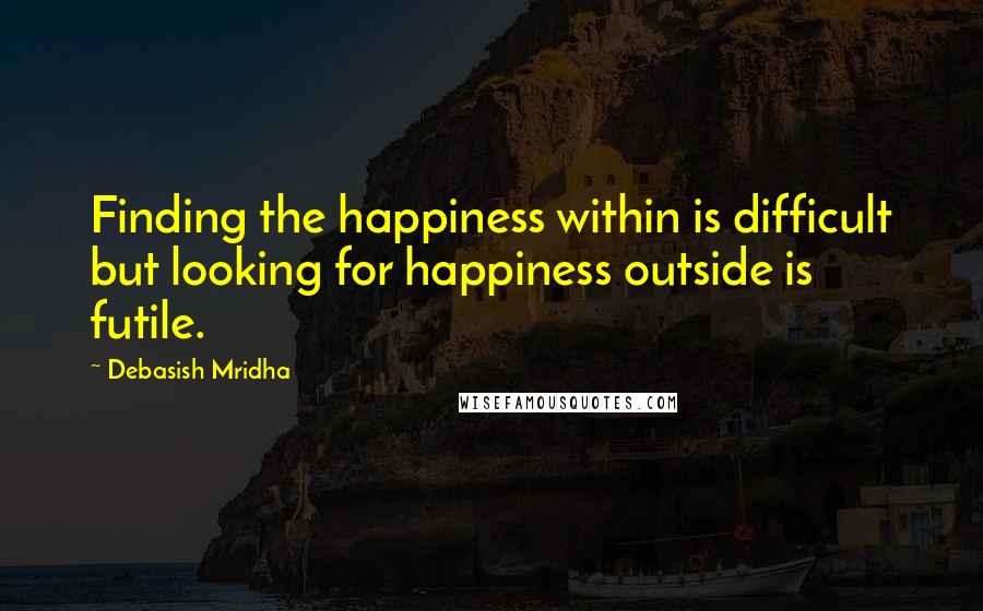 Debasish Mridha Quotes: Finding the happiness within is difficult but looking for happiness outside is futile.