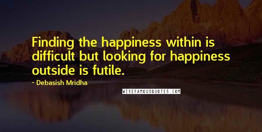 Debasish Mridha Quotes: Finding the happiness within is difficult but looking for happiness outside is futile.