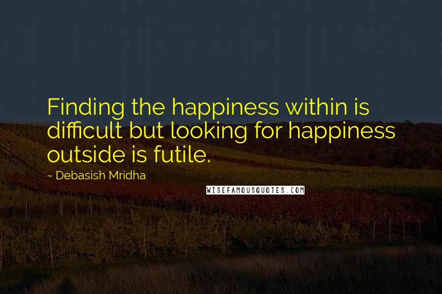 Debasish Mridha Quotes: Finding the happiness within is difficult but looking for happiness outside is futile.