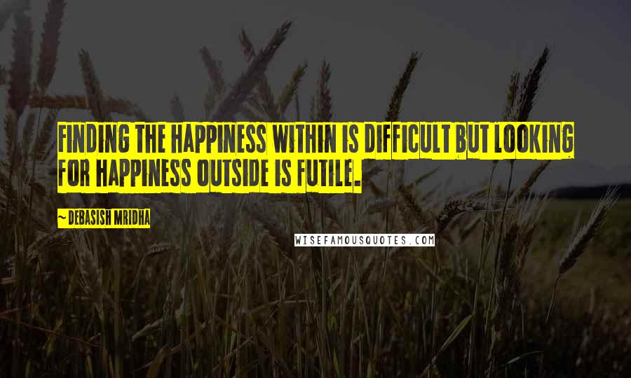 Debasish Mridha Quotes: Finding the happiness within is difficult but looking for happiness outside is futile.