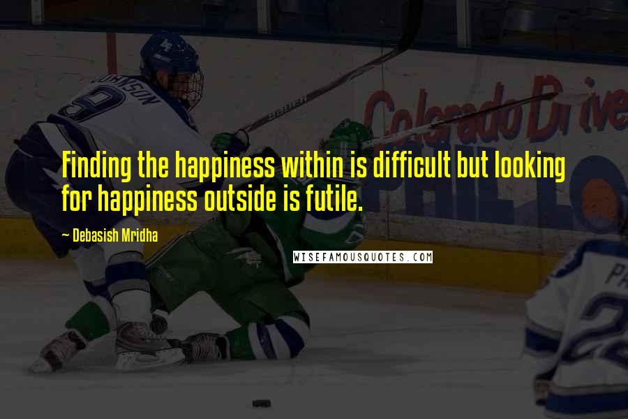 Debasish Mridha Quotes: Finding the happiness within is difficult but looking for happiness outside is futile.