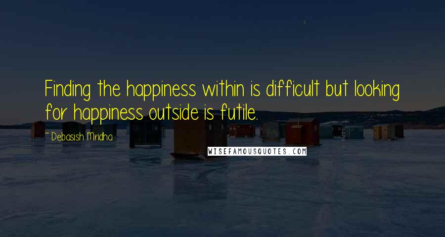 Debasish Mridha Quotes: Finding the happiness within is difficult but looking for happiness outside is futile.