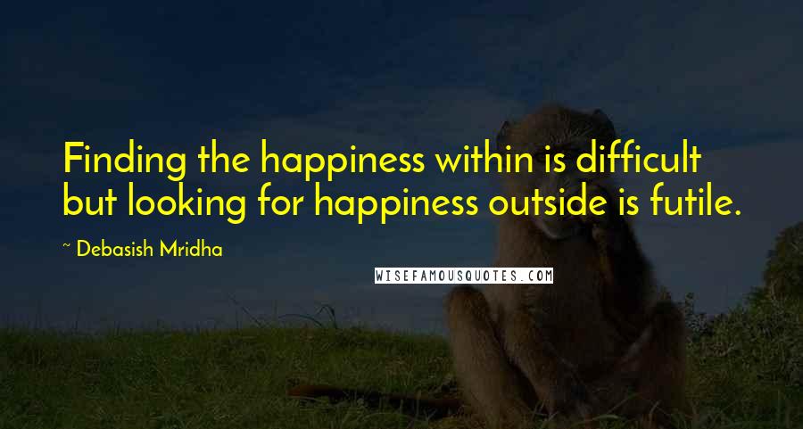 Debasish Mridha Quotes: Finding the happiness within is difficult but looking for happiness outside is futile.