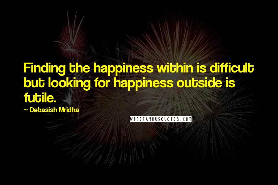 Debasish Mridha Quotes: Finding the happiness within is difficult but looking for happiness outside is futile.