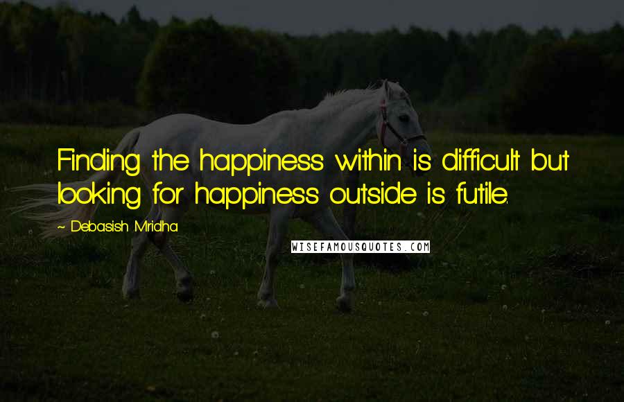 Debasish Mridha Quotes: Finding the happiness within is difficult but looking for happiness outside is futile.