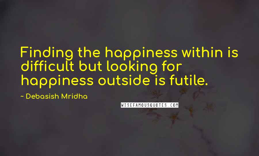 Debasish Mridha Quotes: Finding the happiness within is difficult but looking for happiness outside is futile.