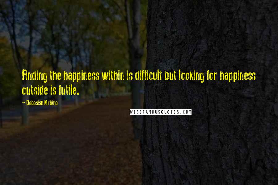 Debasish Mridha Quotes: Finding the happiness within is difficult but looking for happiness outside is futile.