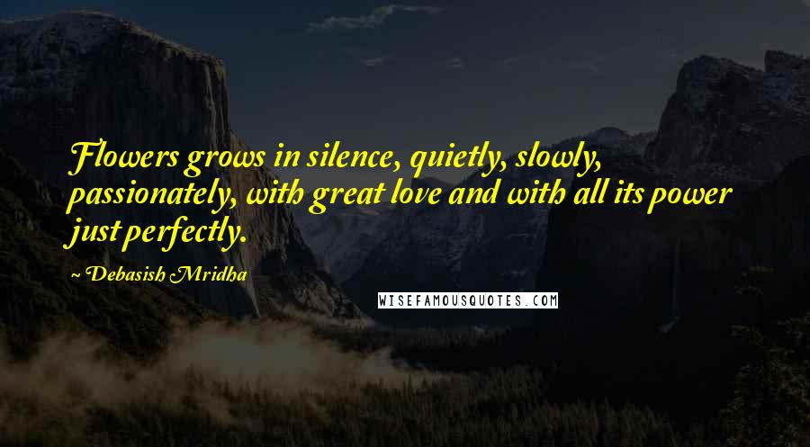 Debasish Mridha Quotes: Flowers grows in silence, quietly, slowly, passionately, with great love and with all its power just perfectly.