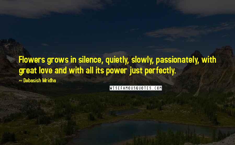 Debasish Mridha Quotes: Flowers grows in silence, quietly, slowly, passionately, with great love and with all its power just perfectly.