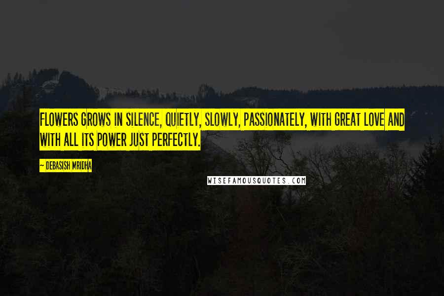 Debasish Mridha Quotes: Flowers grows in silence, quietly, slowly, passionately, with great love and with all its power just perfectly.