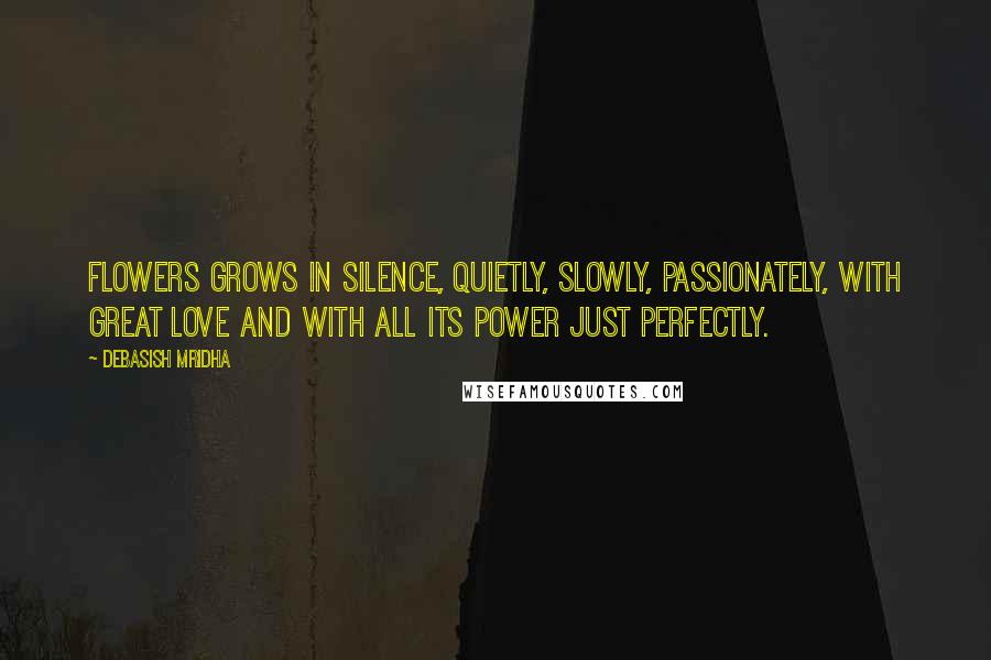 Debasish Mridha Quotes: Flowers grows in silence, quietly, slowly, passionately, with great love and with all its power just perfectly.