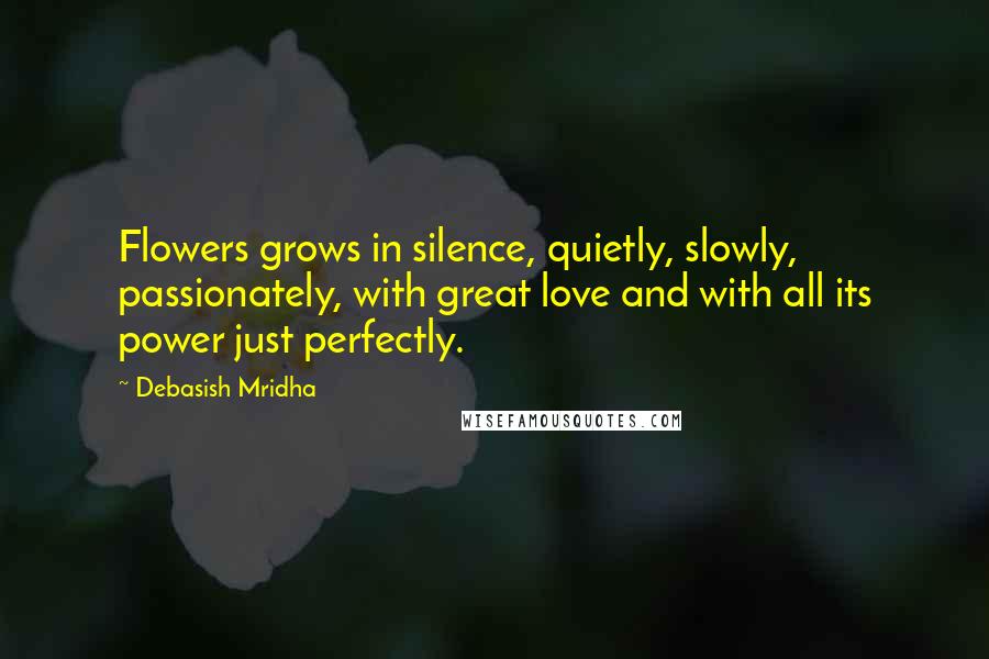 Debasish Mridha Quotes: Flowers grows in silence, quietly, slowly, passionately, with great love and with all its power just perfectly.