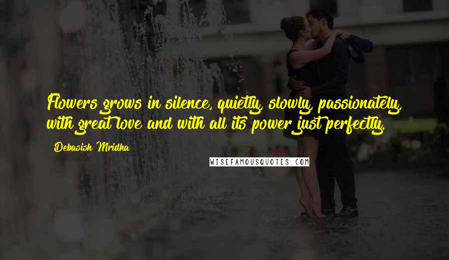 Debasish Mridha Quotes: Flowers grows in silence, quietly, slowly, passionately, with great love and with all its power just perfectly.