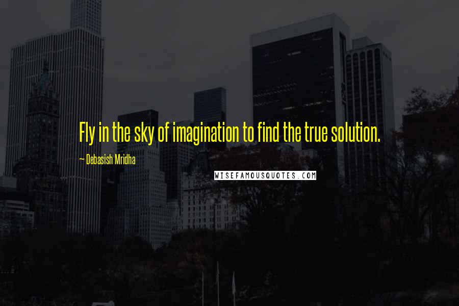 Debasish Mridha Quotes: Fly in the sky of imagination to find the true solution.