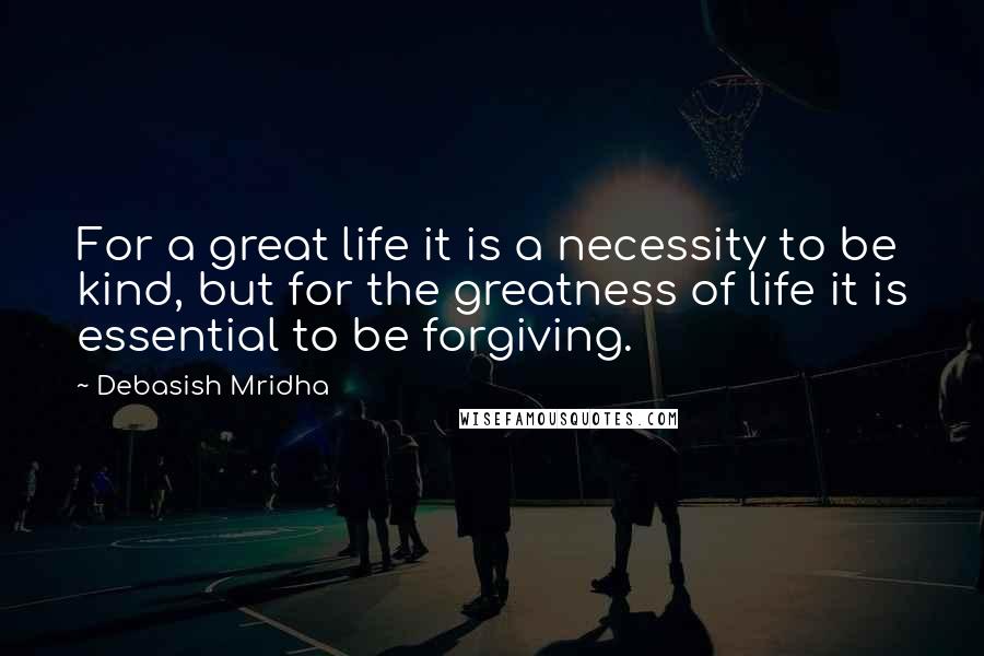 Debasish Mridha Quotes: For a great life it is a necessity to be kind, but for the greatness of life it is essential to be forgiving.