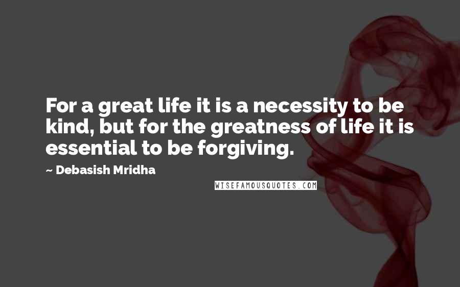 Debasish Mridha Quotes: For a great life it is a necessity to be kind, but for the greatness of life it is essential to be forgiving.