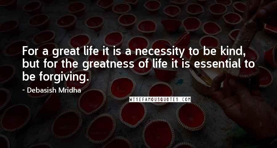 Debasish Mridha Quotes: For a great life it is a necessity to be kind, but for the greatness of life it is essential to be forgiving.