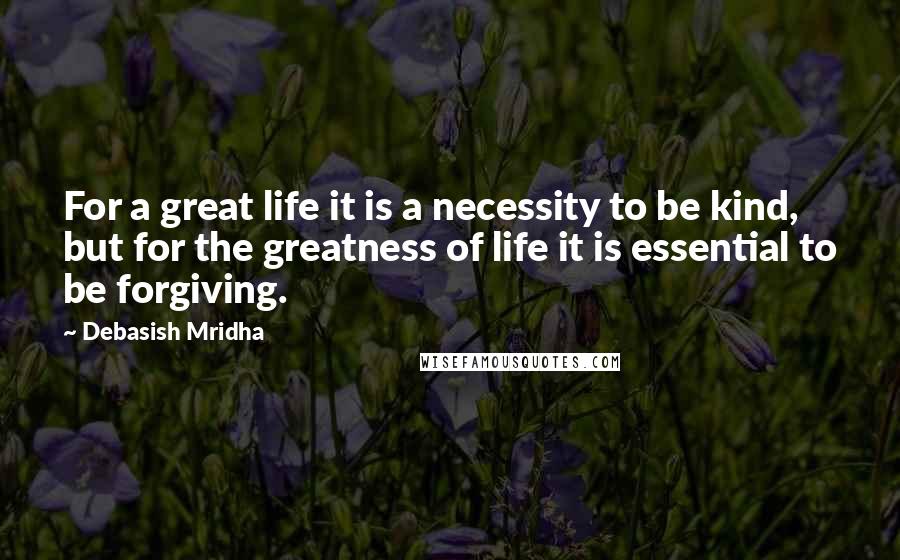 Debasish Mridha Quotes: For a great life it is a necessity to be kind, but for the greatness of life it is essential to be forgiving.