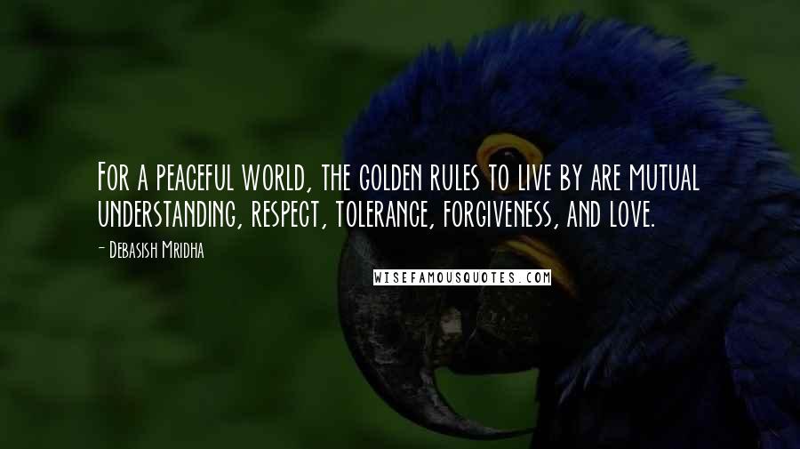 Debasish Mridha Quotes: For a peaceful world, the golden rules to live by are mutual understanding, respect, tolerance, forgiveness, and love.