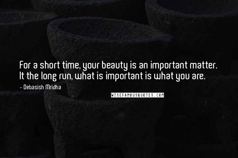 Debasish Mridha Quotes: For a short time, your beauty is an important matter. It the long run, what is important is what you are.