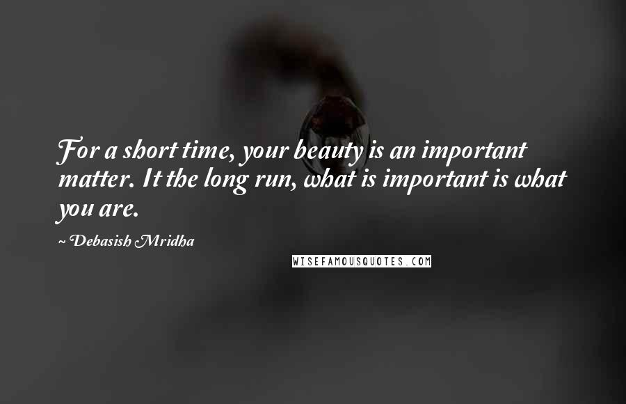 Debasish Mridha Quotes: For a short time, your beauty is an important matter. It the long run, what is important is what you are.