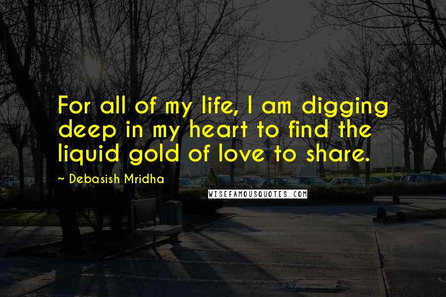 Debasish Mridha Quotes: For all of my life, I am digging deep in my heart to find the liquid gold of love to share.