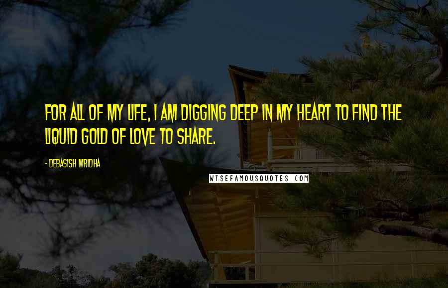Debasish Mridha Quotes: For all of my life, I am digging deep in my heart to find the liquid gold of love to share.