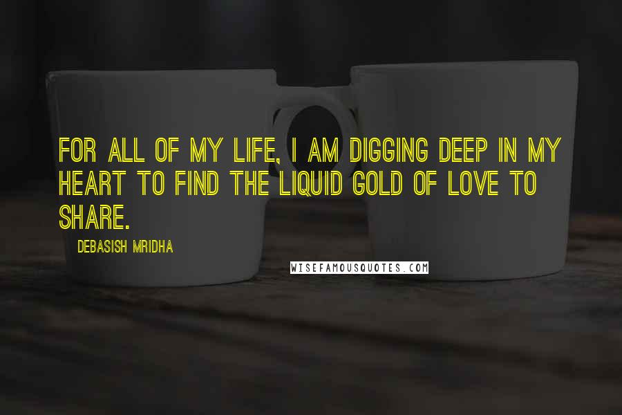 Debasish Mridha Quotes: For all of my life, I am digging deep in my heart to find the liquid gold of love to share.
