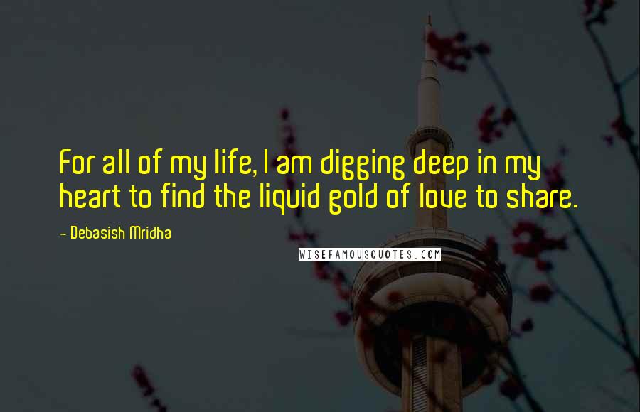 Debasish Mridha Quotes: For all of my life, I am digging deep in my heart to find the liquid gold of love to share.