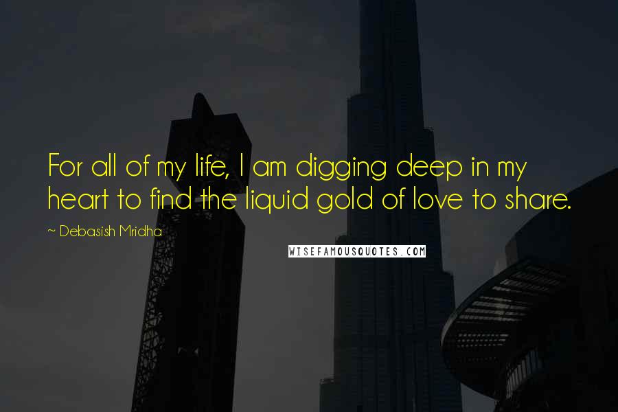 Debasish Mridha Quotes: For all of my life, I am digging deep in my heart to find the liquid gold of love to share.