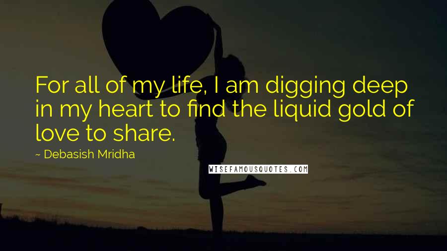 Debasish Mridha Quotes: For all of my life, I am digging deep in my heart to find the liquid gold of love to share.