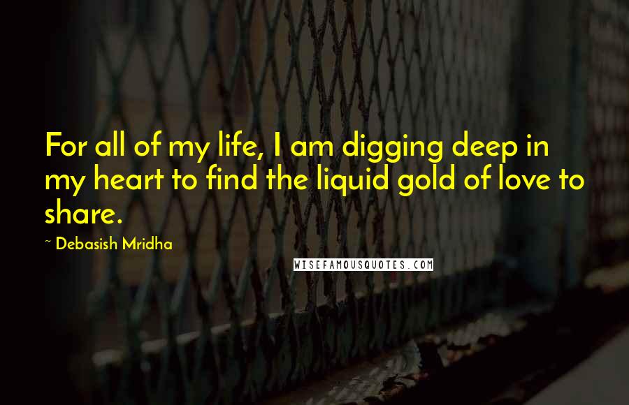 Debasish Mridha Quotes: For all of my life, I am digging deep in my heart to find the liquid gold of love to share.