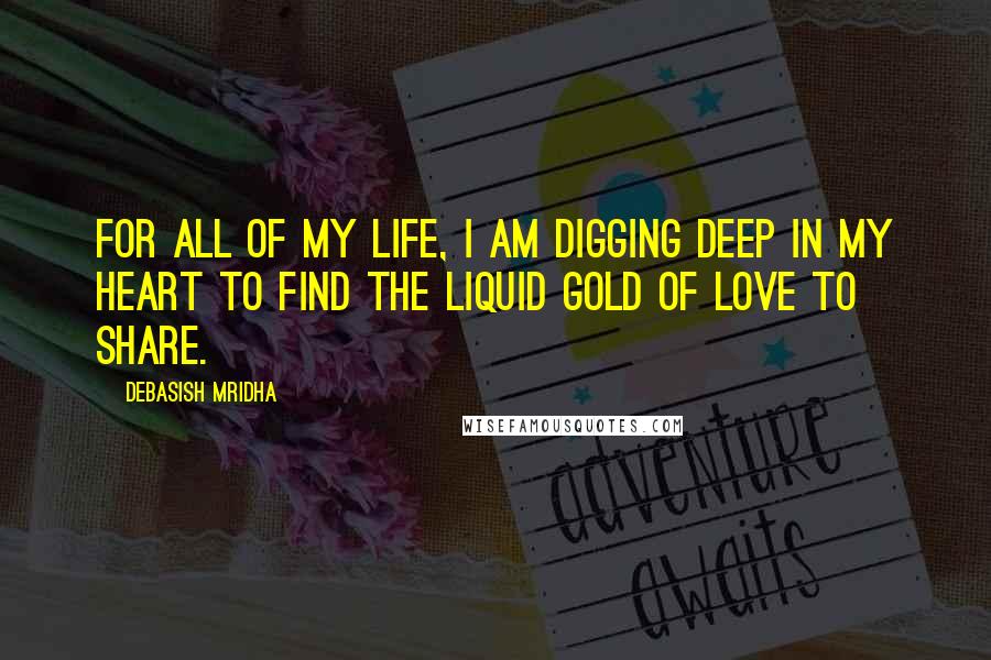 Debasish Mridha Quotes: For all of my life, I am digging deep in my heart to find the liquid gold of love to share.