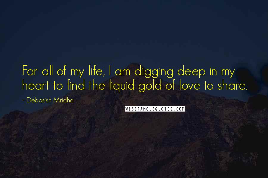 Debasish Mridha Quotes: For all of my life, I am digging deep in my heart to find the liquid gold of love to share.