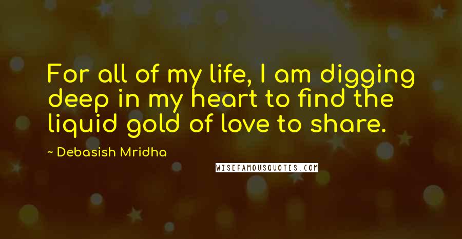 Debasish Mridha Quotes: For all of my life, I am digging deep in my heart to find the liquid gold of love to share.