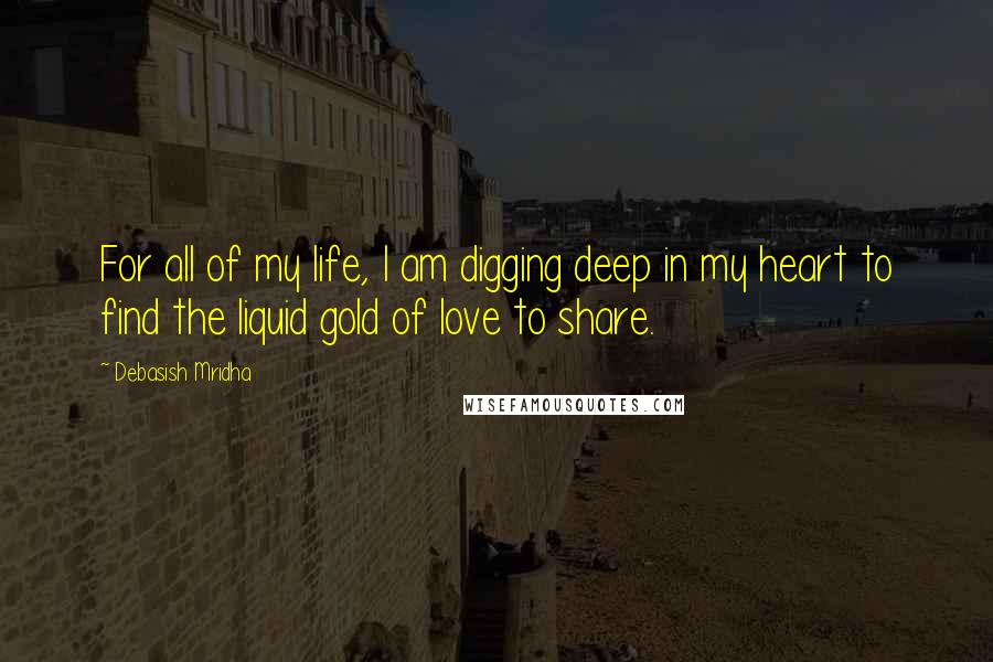 Debasish Mridha Quotes: For all of my life, I am digging deep in my heart to find the liquid gold of love to share.