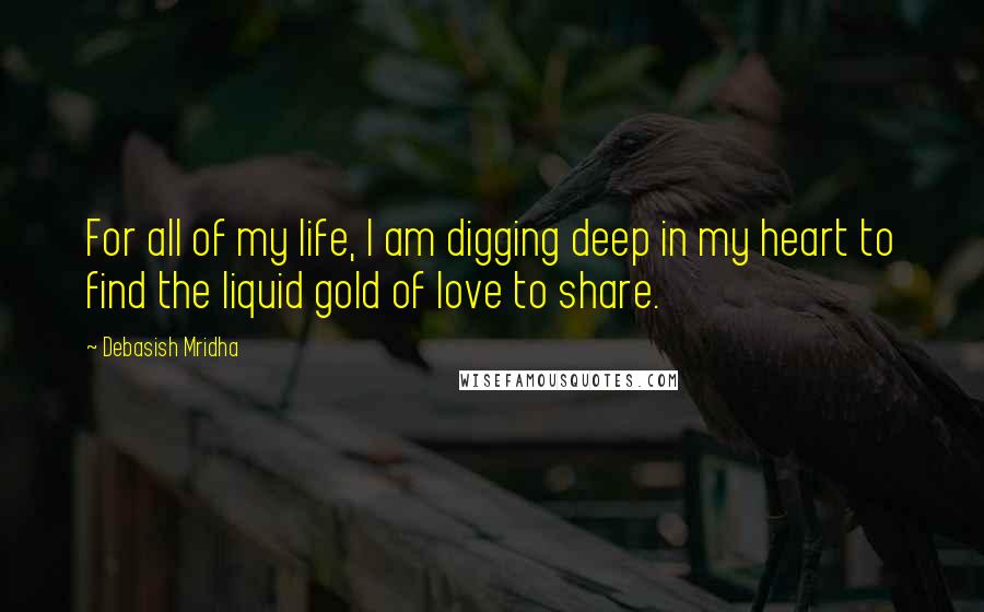 Debasish Mridha Quotes: For all of my life, I am digging deep in my heart to find the liquid gold of love to share.