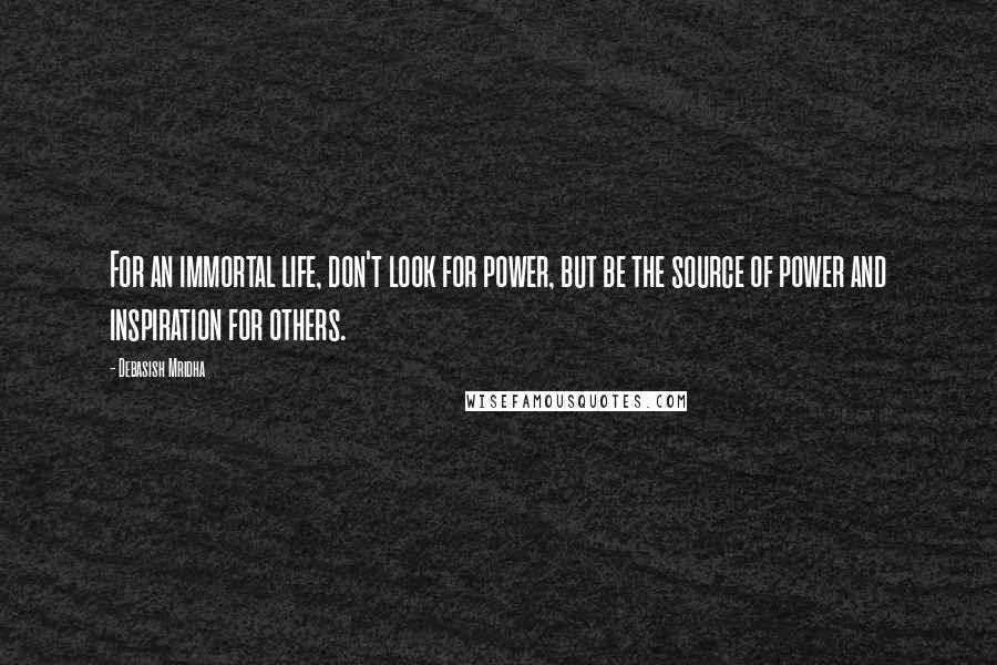 Debasish Mridha Quotes: For an immortal life, don't look for power, but be the source of power and inspiration for others.