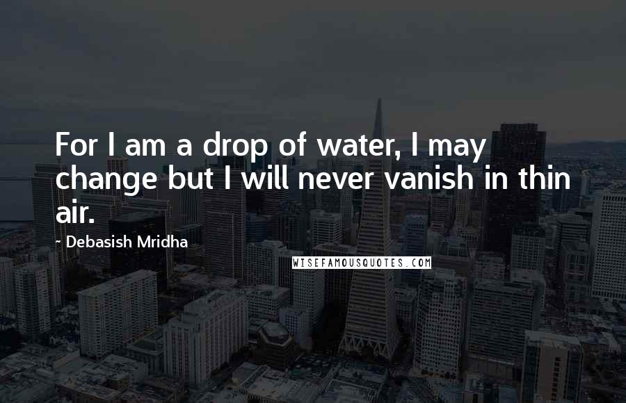 Debasish Mridha Quotes: For I am a drop of water, I may change but I will never vanish in thin air.