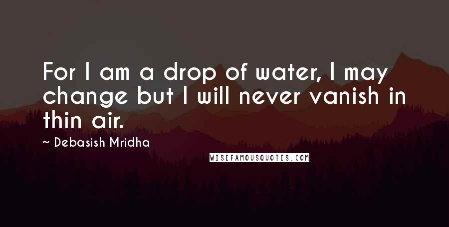 Debasish Mridha Quotes: For I am a drop of water, I may change but I will never vanish in thin air.