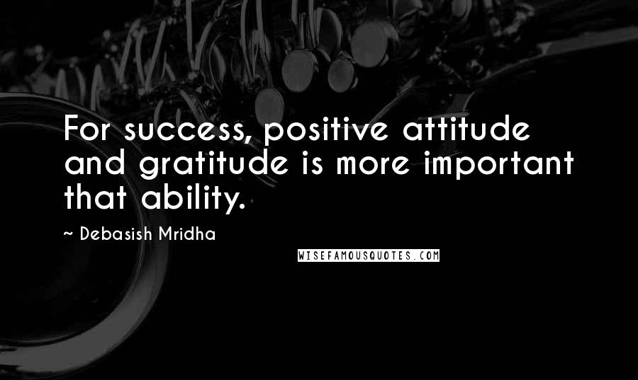 Debasish Mridha Quotes: For success, positive attitude and gratitude is more important that ability.
