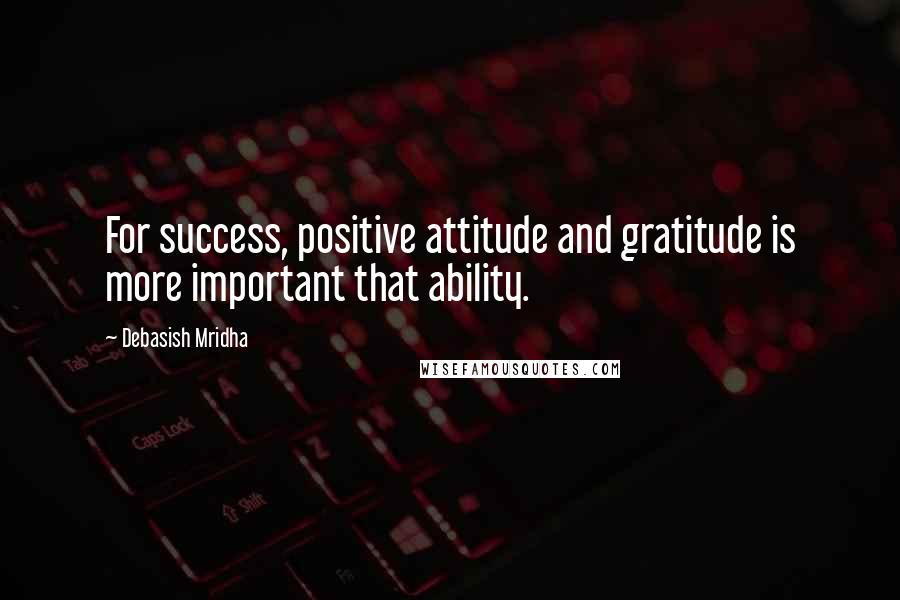 Debasish Mridha Quotes: For success, positive attitude and gratitude is more important that ability.