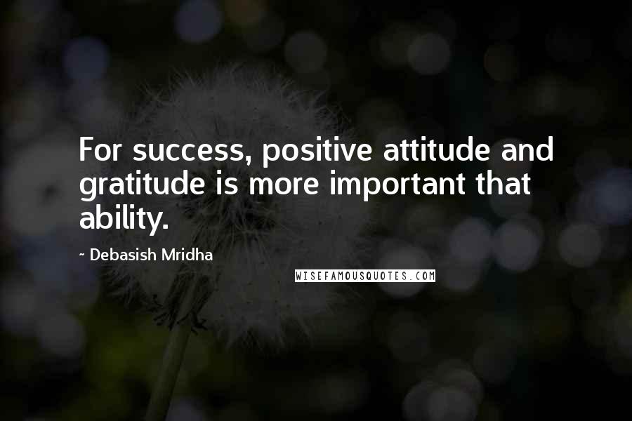 Debasish Mridha Quotes: For success, positive attitude and gratitude is more important that ability.