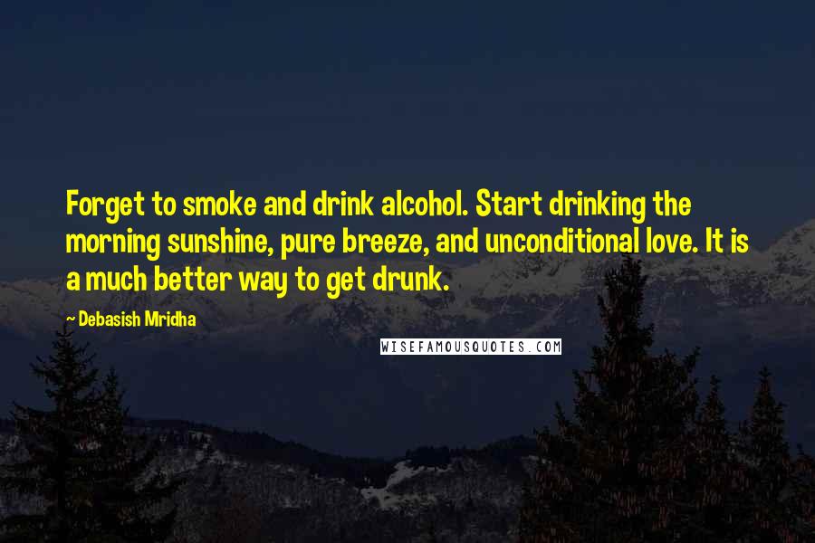 Debasish Mridha Quotes: Forget to smoke and drink alcohol. Start drinking the morning sunshine, pure breeze, and unconditional love. It is a much better way to get drunk.