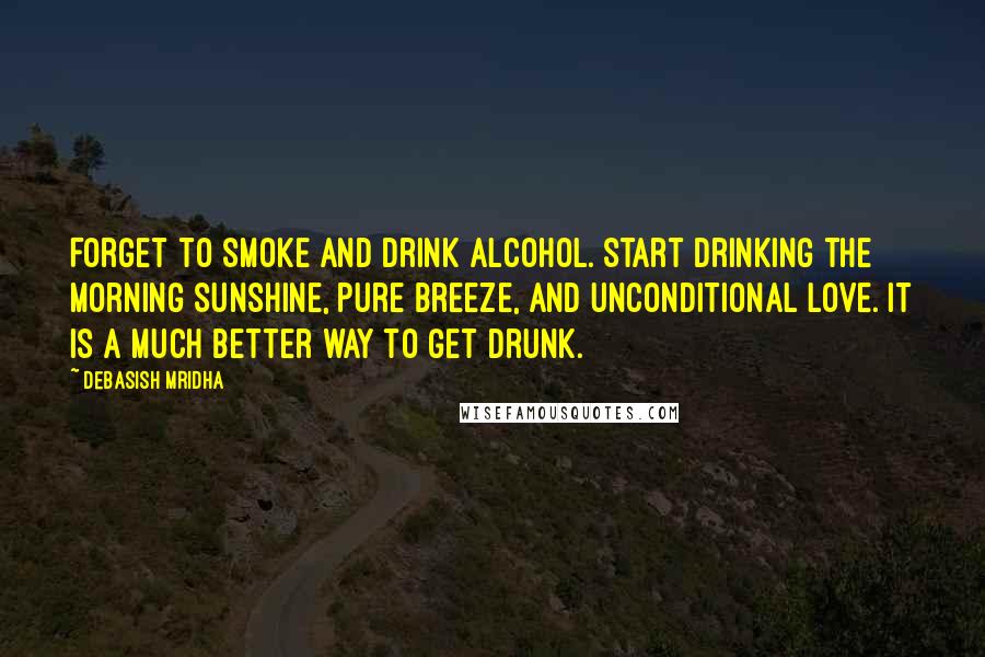 Debasish Mridha Quotes: Forget to smoke and drink alcohol. Start drinking the morning sunshine, pure breeze, and unconditional love. It is a much better way to get drunk.