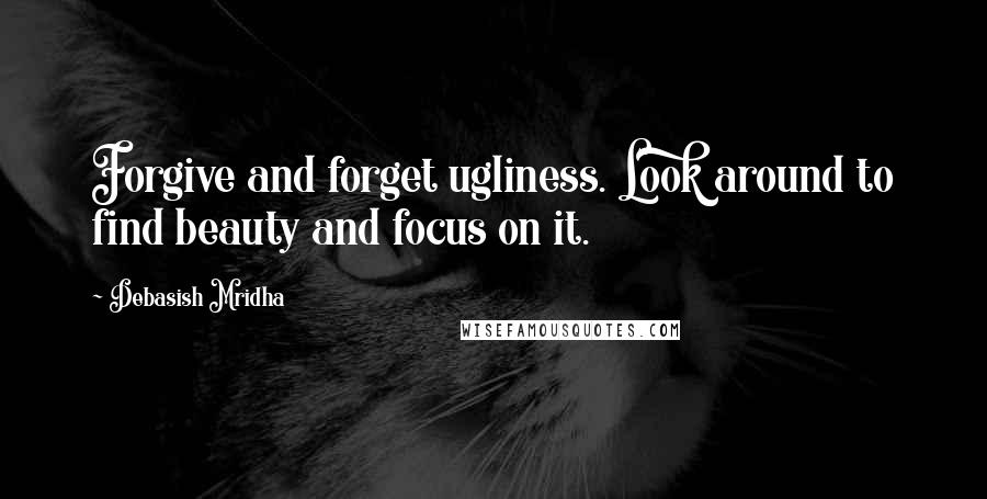 Debasish Mridha Quotes: Forgive and forget ugliness. Look around to find beauty and focus on it.