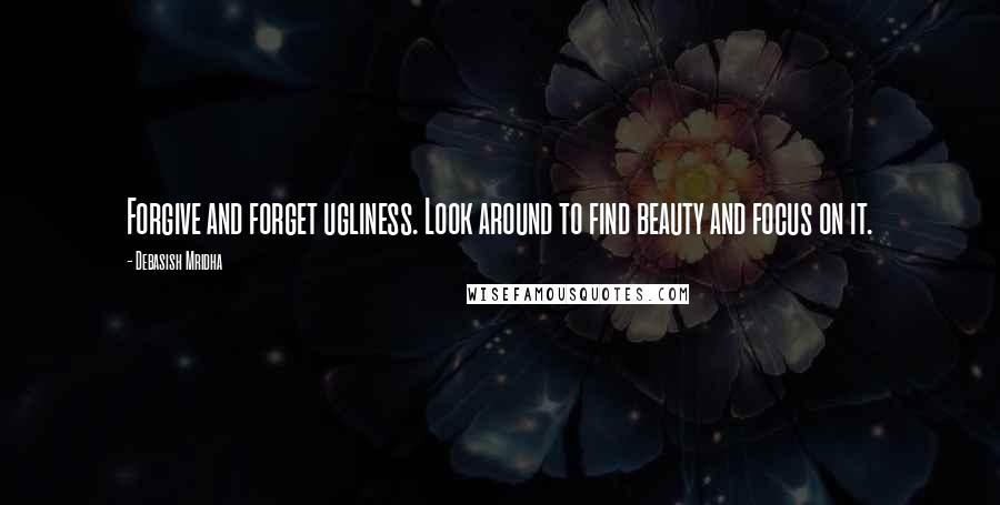 Debasish Mridha Quotes: Forgive and forget ugliness. Look around to find beauty and focus on it.