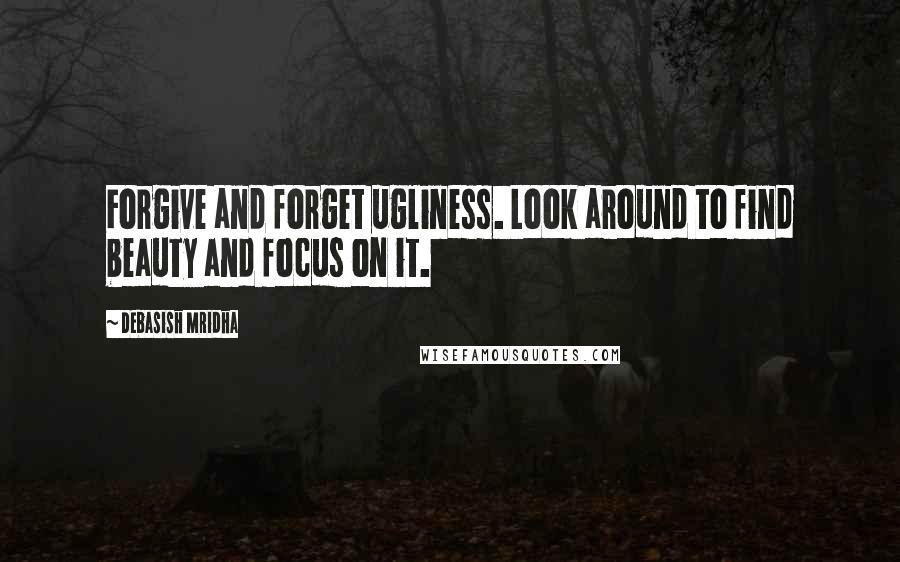 Debasish Mridha Quotes: Forgive and forget ugliness. Look around to find beauty and focus on it.